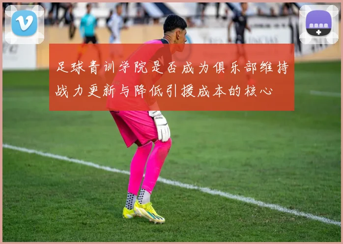 足球青训学院是否成为俱乐部维持战力更新与降低引援成本的核心